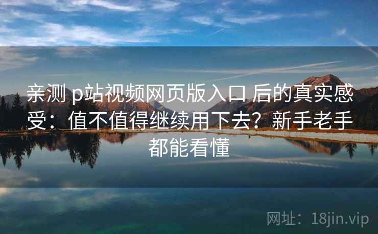 亲测 p站视频网页版入口 后的真实感受：值不值得继续用下去？新手老手都能看懂