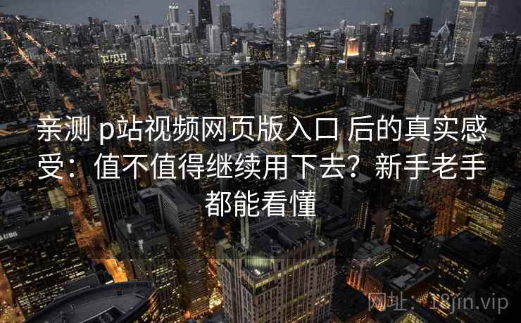 亲测 p站视频网页版入口 后的真实感受：值不值得继续用下去？新手老手都能看懂