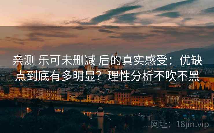 亲测 乐可未删减 后的真实感受：优缺点到底有多明显？理性分析不吹不黑