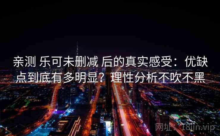 亲测 乐可未删减 后的真实感受：优缺点到底有多明显？理性分析不吹不黑