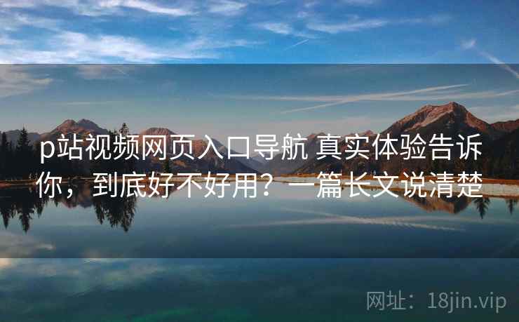 p站视频网页入口导航 真实体验告诉你，到底好不好用？一篇长文说清楚