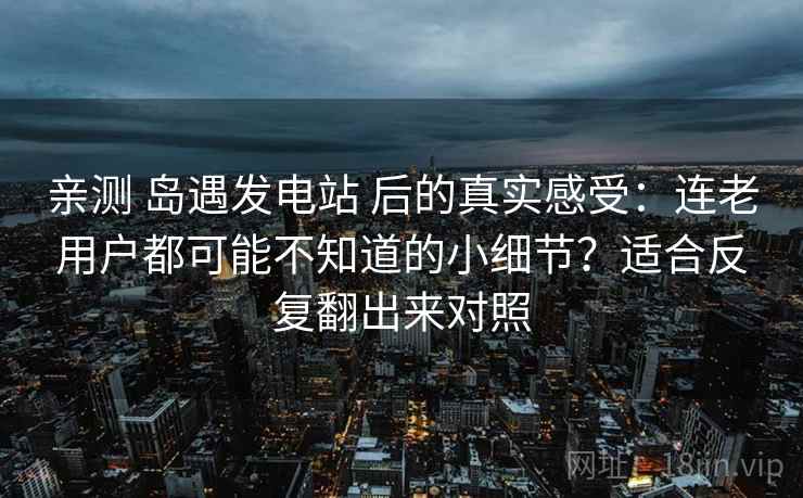 亲测 岛遇发电站 后的真实感受：连老用户都可能不知道的小细节？适合反复翻出来对照