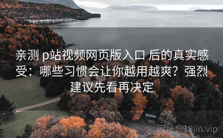 亲测 p站视频网页版入口 后的真实感受：哪些习惯会让你越用越爽？强烈建议先看再决定