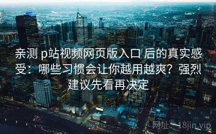 亲测 p站视频网页版入口 后的真实感受：哪些习惯会让你越用越爽？强烈建议先看再决定