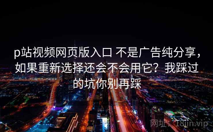 p站视频网页版入口 不是广告纯分享，如果重新选择还会不会用它？我踩过的坑你别再踩