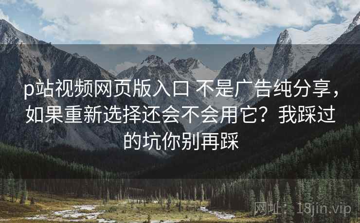 p站视频网页版入口 不是广告纯分享，如果重新选择还会不会用它？我踩过的坑你别再踩