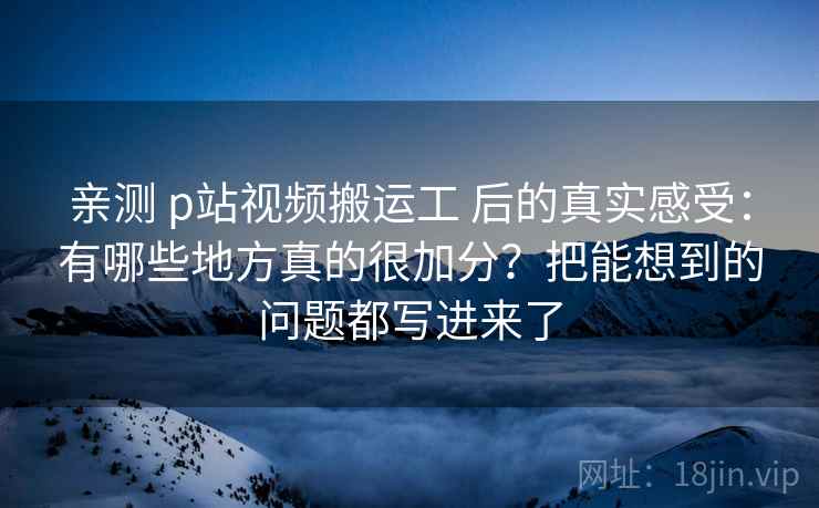 亲测 p站视频搬运工 后的真实感受：有哪些地方真的很加分？把能想到的问题都写进来了