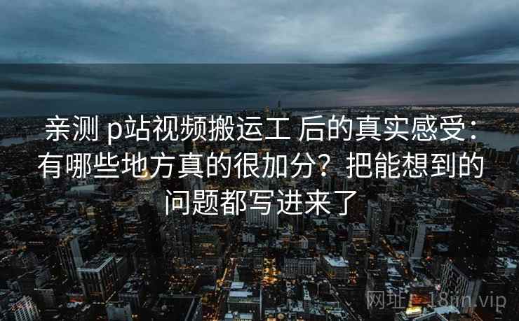 亲测 p站视频搬运工 后的真实感受：有哪些地方真的很加分？把能想到的问题都写进来了