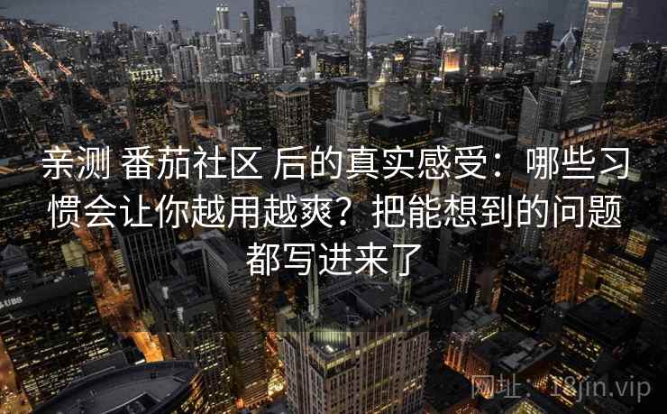 亲测 番茄社区 后的真实感受：哪些习惯会让你越用越爽？把能想到的问题都写进来了