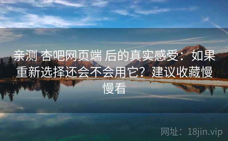 亲测 杏吧网页端 后的真实感受：如果重新选择还会不会用它？建议收藏慢慢看