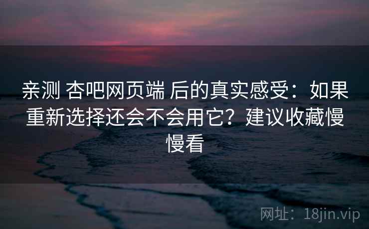亲测 杏吧网页端 后的真实感受：如果重新选择还会不会用它？建议收藏慢慢看