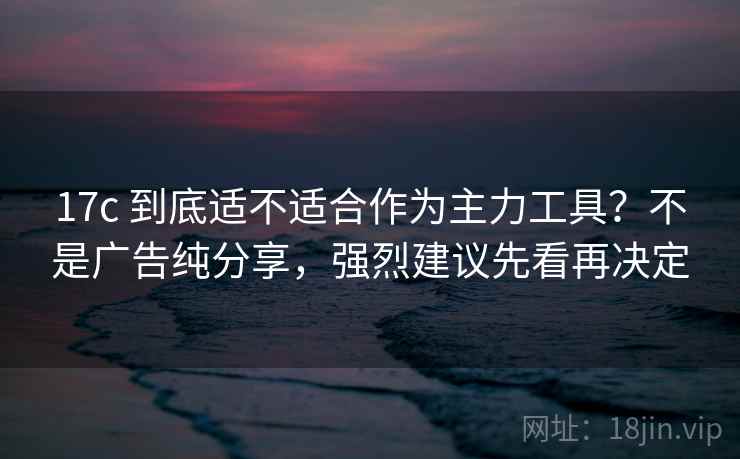 17c 到底适不适合作为主力工具？不是广告纯分享，强烈建议先看再决定